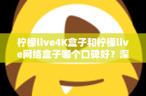 柠檬live4K盒子和柠檬live网络盒子哪个口碑好？深度对比评测与选购全攻略