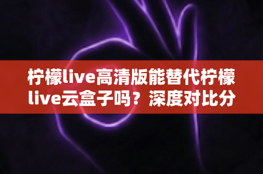 柠檬live高清版能替代柠檬live云盒子吗？深度对比分析与实用选购指南