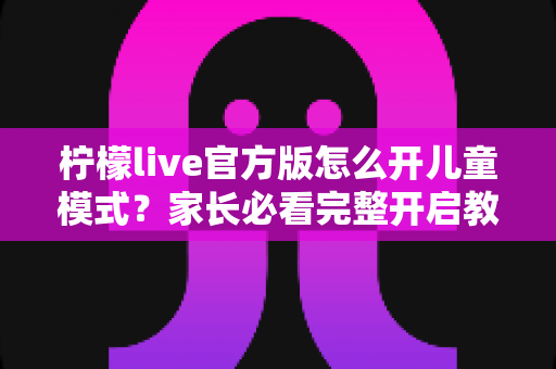 柠檬live官方版怎么开儿童模式？家长必看完整开启教程与实用指南