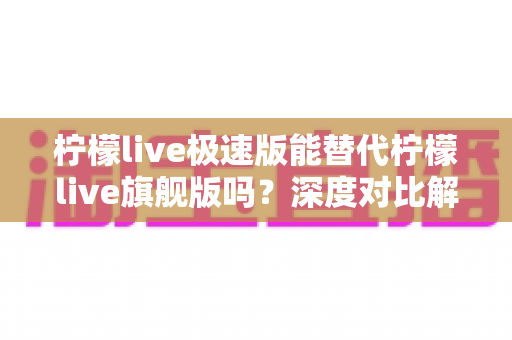 柠檬live极速版能替代柠檬live旗舰版吗？深度对比解析与选购指南