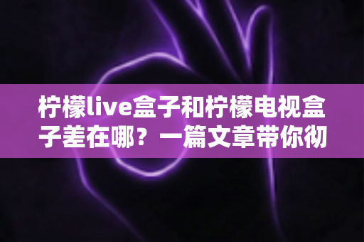 柠檬live盒子和柠檬电视盒子差在哪?一篇文章带你彻底搞懂两款盒子的区别与选购技巧 柠檬live盒子和柠檬电视盒子差在哪?一篇文章带你彻底搞懂两款盒子的区别与选购技巧