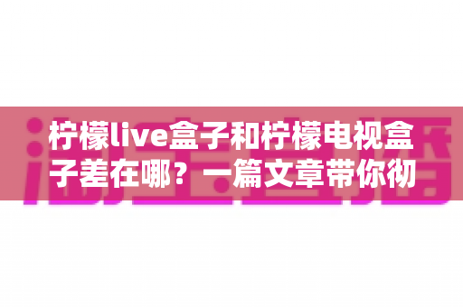 柠檬live盒子和柠檬电视盒子差在哪?一篇文章带你彻底搞懂两款盒子的区别与选购技巧 柠檬live盒子和柠檬电视盒子差在哪?一篇文章带你彻底搞懂两款盒子的区别与选购技巧