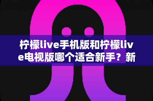 柠檬live手机版和柠檬live电视版哪个适合新手?新手入门首选版本全面解析与实用指南 柠檬live手机版和柠檬live电视版哪个适合新手?新手入门首选版本全面解析与实用指南