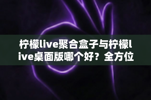 柠檬live聚合盒子与柠檬live桌面版哪个好?全方位对比评测帮你选对直播工具 柠檬live聚合盒子与柠檬live桌面版哪个好?全方位对比评测帮你选对直播工具