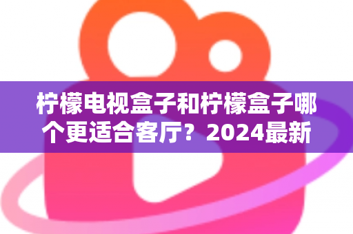 柠檬电视盒子和柠檬盒子哪个更适合客厅？2024最新深度对比评测，帮你选出最佳客厅影音神器