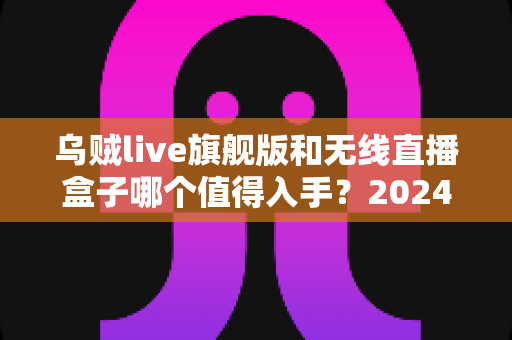 乌贼live旗舰版和无线直播盒子哪个值得入手？2024年直播设备选购全攻略与深度对比评测