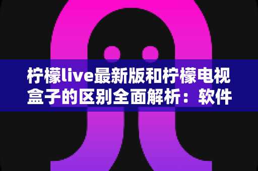 柠檬live最新版和柠檬电视盒子的区别全面解析：软件应用与硬件设备究竟该怎么选？