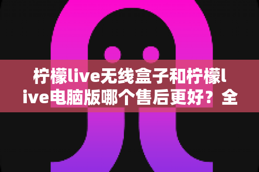 柠檬live无线盒子和柠檬live电脑版哪个售后更好？全面解析帮你做出明智选择