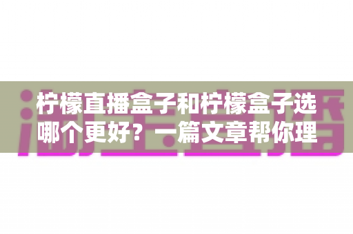 柠檬直播盒子和柠檬盒子选哪个更好？一篇文章帮你理清选购思路