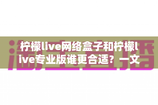 柠檬live网络盒子和柠檬live专业版谁更合适?一文读懂两大版本差异,选对不花冤枉钱 柠檬live网络盒子和柠檬live专业版谁更合适?一文读懂两大版本差异,选对不花冤枉钱