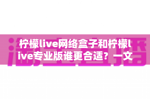 柠檬live网络盒子和柠檬live专业版谁更合适?一文读懂两大版本差异,选对不花冤枉钱 柠檬live网络盒子和柠檬live专业版谁更合适?一文读懂两大版本差异,选对不花冤枉钱