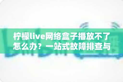 柠檬live网络盒子播放不了怎么办?一站式故障排查与修复全攻略 柠檬live网络盒子播放不了怎么办?一站式故障排查与修复全攻略