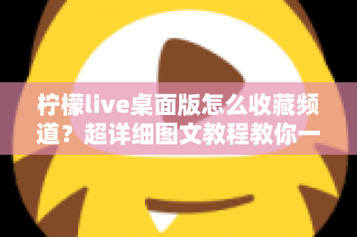 柠檬live桌面版怎么收藏频道?超详细图文教程教你一键收藏喜欢的直播间(新手必看指南) 柠檬live桌面版怎么收藏频道?超详细图文教程教你一键收藏喜欢的直播间(新手必看指南)