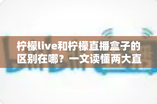 柠檬live和柠檬直播盒子的区别在哪？一文读懂两大直播工具的核心差异与选择指南