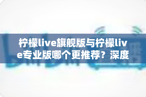 柠檬live旗舰版与柠檬live专业版哪个更推荐？深度对比帮你选对版本