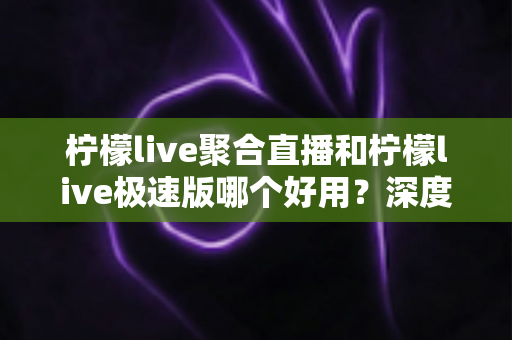 柠檬live聚合直播和柠檬live极速版哪个好用？深度对比评测与选择指南