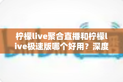 柠檬live聚合直播和柠檬live极速版哪个好用？深度对比评测与选择指南