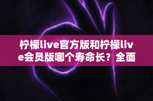 柠檬live官方版和柠檬live会员版哪个寿命长？全面解析版本差异与使用寿命对比指南