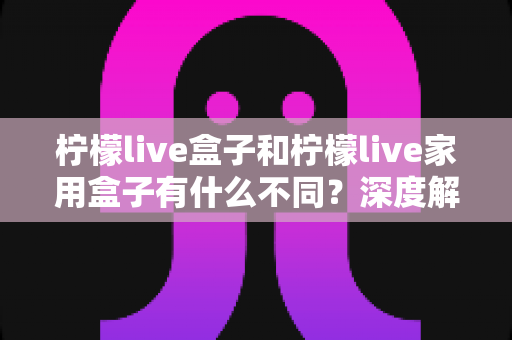 柠檬live盒子和柠檬live家用盒子有什么不同？深度解析两款设备的核心差异与选购指南