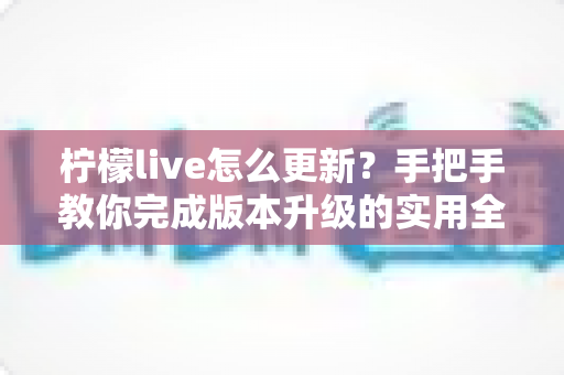 柠檬live怎么更新?手把手教你完成版本升级的实用全攻略 柠檬live怎么更新?手把手教你完成版本升级的实用全攻略