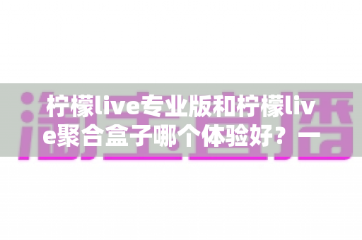 柠檬live专业版和柠檬live聚合盒子哪个体验好？一篇文章带你全面对比、理性选择