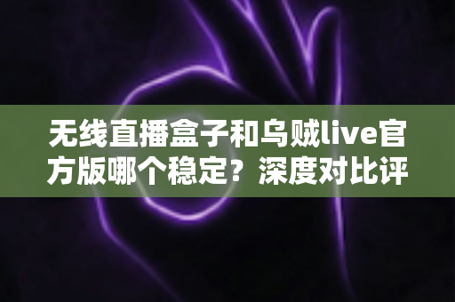 无线直播盒子和乌贼live官方版哪个稳定？深度对比评测与实用选购指南
