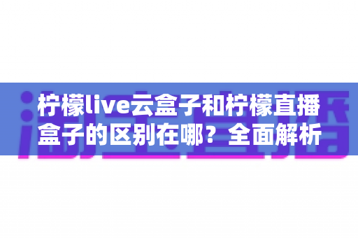 柠檬live云盒子和柠檬直播盒子的区别在哪？全面解析两者差异与选购建议