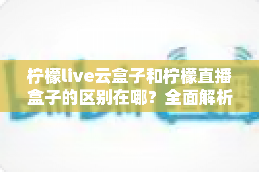 柠檬live云盒子和柠檬直播盒子的区别在哪？全面解析两者差异与选购建议