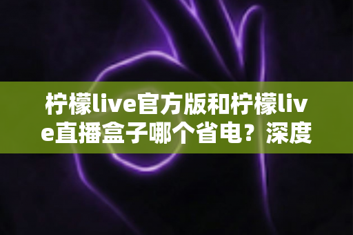 柠檬live官方版和柠檬live直播盒子哪个省电？深度对比分析与实用省电指南