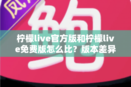 柠檬live官方版和柠檬live免费版怎么比?版本差异全解析与避坑选择指南 柠檬live官方版和柠檬live免费版怎么比?版本差异全解析与避坑选择指南