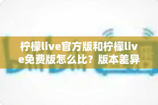 柠檬live官方版和柠檬live免费版怎么比？版本差异全解析与避坑选择指南
