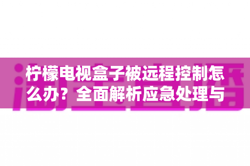 柠檬电视盒子被远程控制怎么办?全面解析应急处理与安全防护指南 柠檬电视盒子被远程控制怎么办?全面解析应急处理与安全防护指南