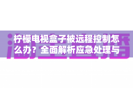 柠檬电视盒子被远程控制怎么办?全面解析应急处理与安全防护指南 柠檬电视盒子被远程控制怎么办?全面解析应急处理与安全防护指南