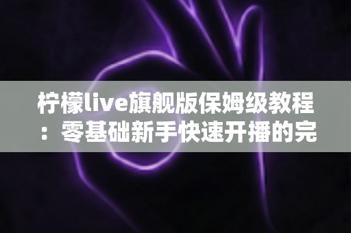 柠檬live旗舰版保姆级教程:零基础新手快速开播的完整攻略,看这一篇就够了! 柠檬live旗舰版保姆级教程:零基础新手快速开播的完整攻略,看这一篇就够了!