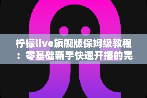 柠檬live旗舰版保姆级教程:零基础新手快速开播的完整攻略,看这一篇就够了! 柠檬live旗舰版保姆级教程:零基础新手快速开播的完整攻略,看这一篇就够了!