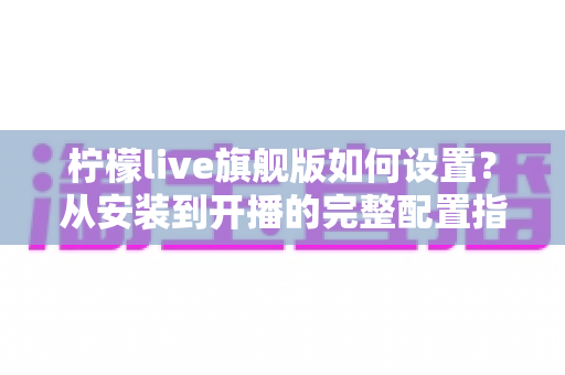 柠檬live旗舰版如何设置？从安装到开播的完整配置指南一文看懂