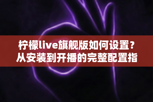 柠檬live旗舰版如何设置？从安装到开播的完整配置指南一文看懂