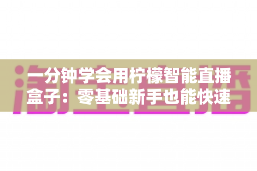 一分钟学会用柠檬智能直播盒子:零基础新手也能快速上手的直播神器完全指南 一分钟学会用柠檬智能直播盒子:零基础新手也能快速上手的直播神器完全指南