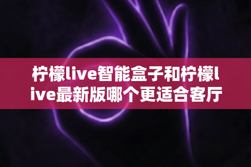 柠檬live智能盒子和柠檬live最新版哪个更适合客厅？全面深度对比解析，帮你打造理想家庭影音中心