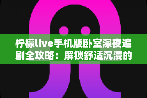 柠檬live手机版卧室深夜追剧全攻略：解锁舒适沉浸的深夜观影新体验