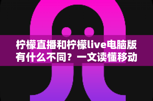柠檬直播和柠檬live电脑版有什么不同?一文读懂移动端与电脑端的核心差异与选择指南 柠檬直播和柠檬live电脑版有什么不同?一文读懂移动端与电脑端的核心差异与选择指南