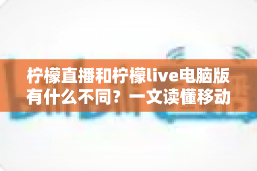柠檬直播和柠檬live电脑版有什么不同?一文读懂移动端与电脑端的核心差异与选择指南 柠檬直播和柠檬live电脑版有什么不同?一文读懂移动端与电脑端的核心差异与选择指南