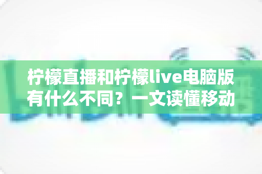 柠檬直播和柠檬live电脑版有什么不同？一文读懂移动端与电脑端的核心差异与选择指南
