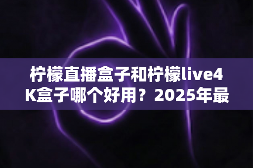 柠檬直播盒子和柠檬live4K盒子哪个好用?2025年最全对比评测与选购指南 柠檬直播盒子和柠檬live4K盒子哪个好用?2025年最全对比评测与选购指南