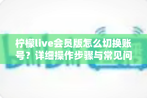 柠檬live会员版怎么切换账号？详细操作步骤与常见问题一站式解答
