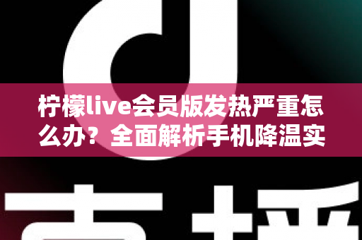 柠檬live会员版发热严重怎么办？全面解析手机降温实用攻略