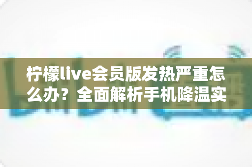 柠檬live会员版发热严重怎么办？全面解析手机降温实用攻略