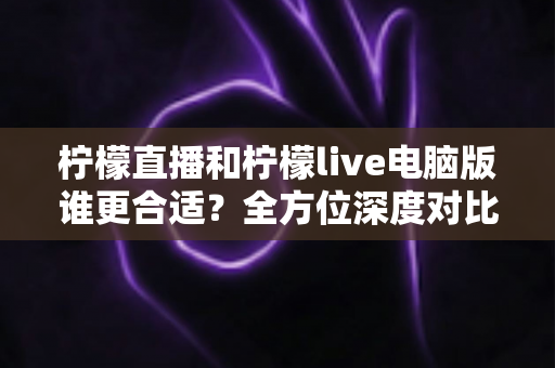 柠檬直播和柠檬live电脑版谁更合适？全方位深度对比帮你找到最佳选择