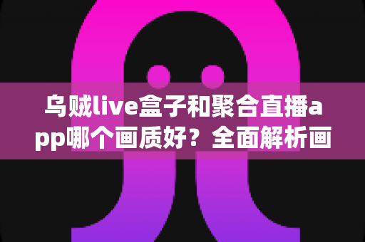 乌贼live盒子和聚合直播app哪个画质好？全面解析画质差异、使用场景与选购建议