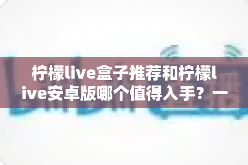 柠檬live盒子推荐和柠檬live安卓版哪个值得入手?一篇文章帮你理清选购思路 柠檬live盒子推荐和柠檬live安卓版哪个值得入手?一篇文章帮你理清选购思路